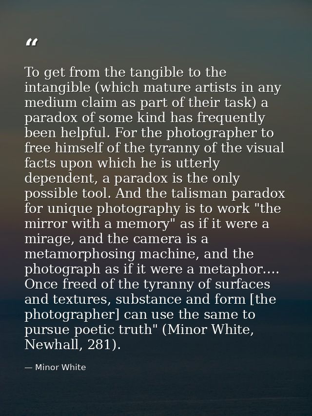 To get from the tangible to the intangible (which mature artists in any medium claim as part of their task) a paradox of — Minor White
