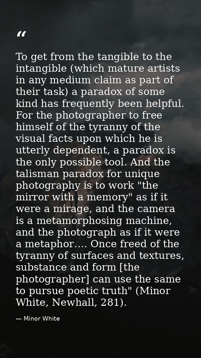 To get from the tangible to the intangible (which mature artists in any medium claim as part of their task) a paradox of — Minor White