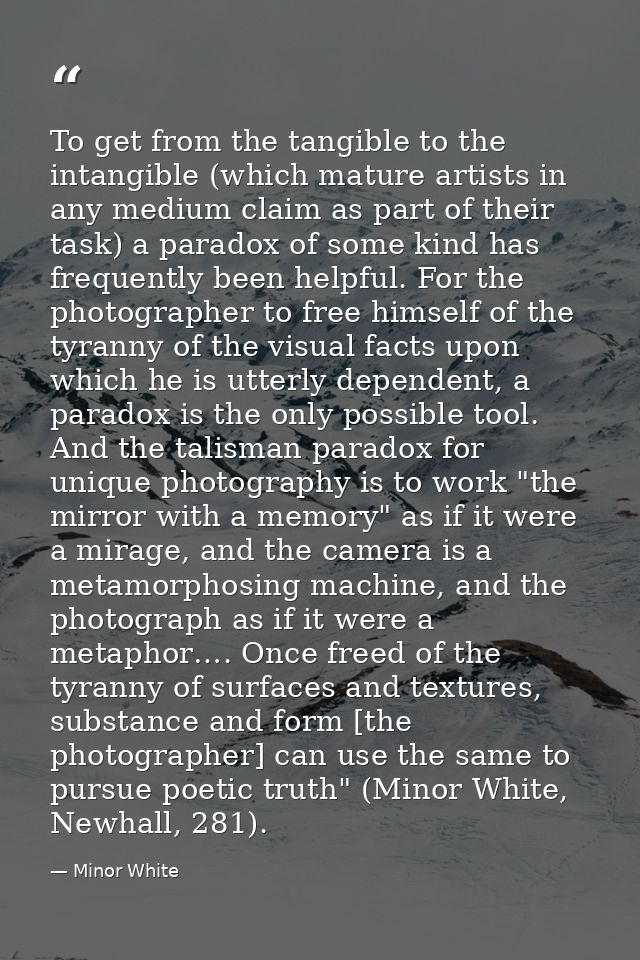 To get from the tangible to the intangible (which mature artists in any medium claim as part of their task) a paradox of — Minor White