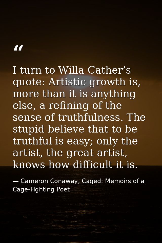 I turn to Willa Cather’s quote: Artistic growth is, more than it is anything else, a refining of the sense of truthfulne — Cameron Conaway, Caged: Memoirs of a Cage-Fighting Poet