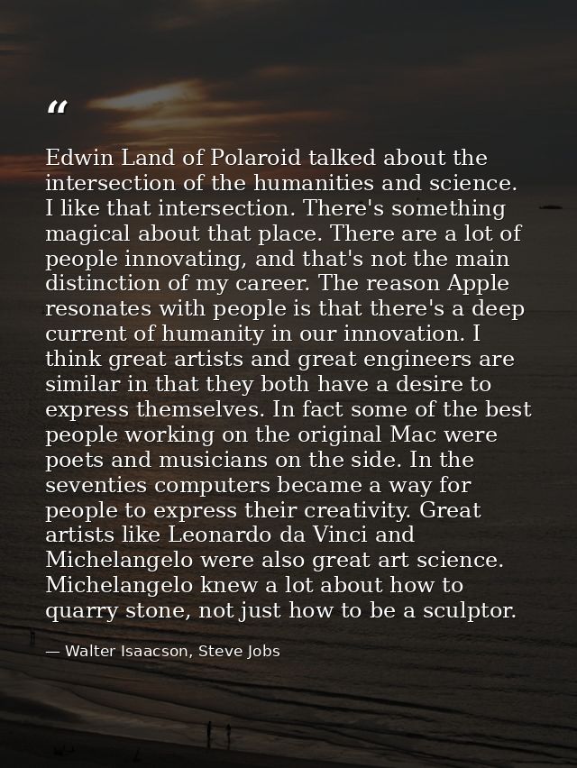 Edwin Land of Polaroid talked about the intersection of the humanities and science. I like that intersection. There's so — Walter Isaacson, Steve Jobs