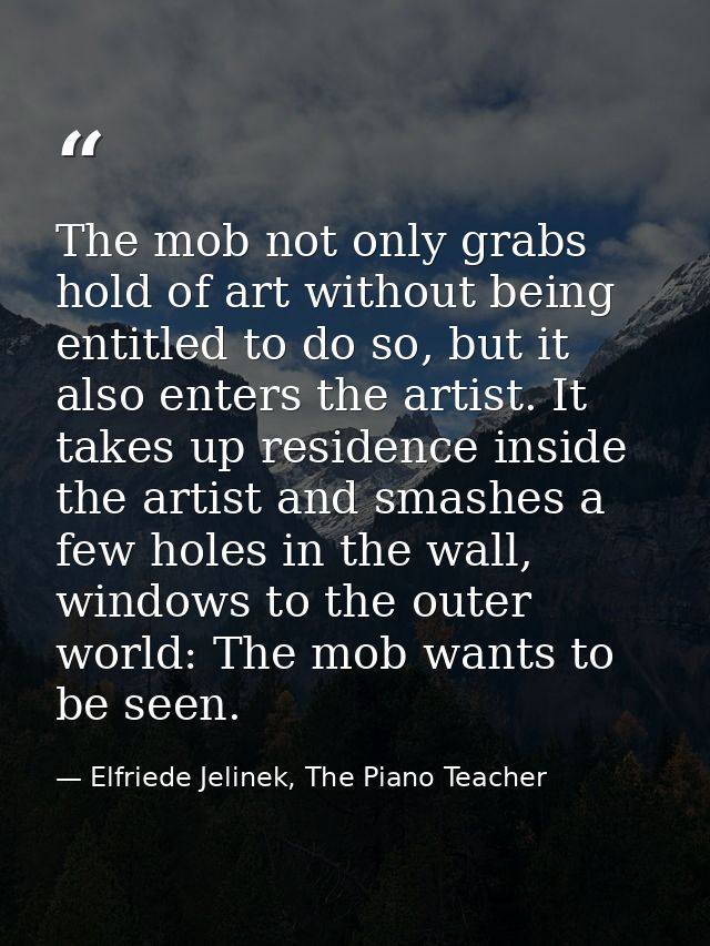 The mob not only grabs hold of art without being entitled to do so, but it also enters the artist. It takes up residence — Elfriede Jelinek, The Piano Teacher
