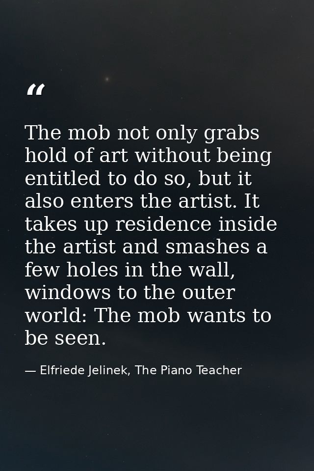 The mob not only grabs hold of art without being entitled to do so, but it also enters the artist. It takes up residence — Elfriede Jelinek, The Piano Teacher