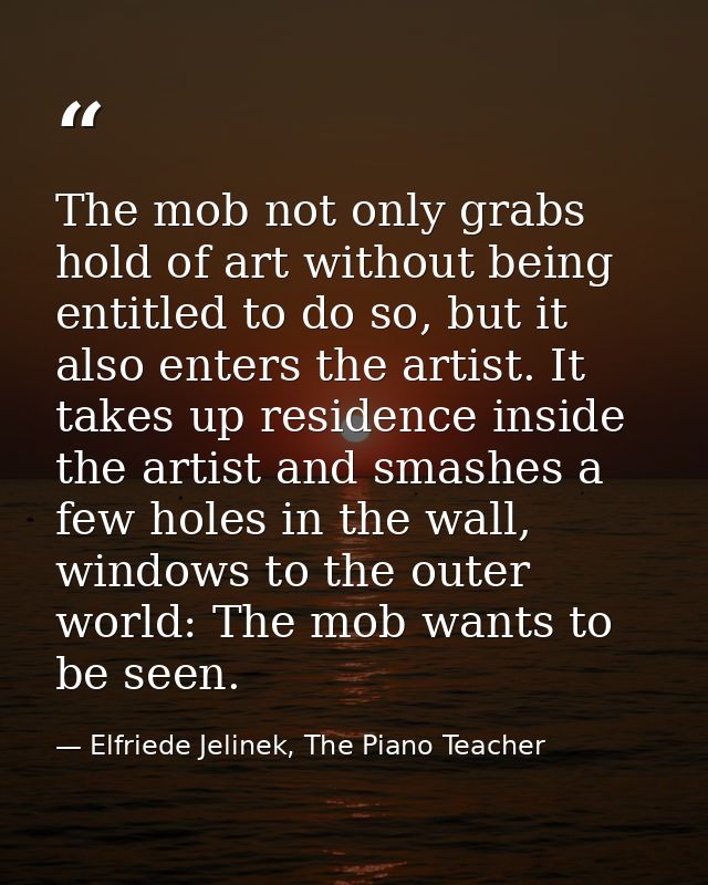 The mob not only grabs hold of art without being entitled to do so, but it also enters the artist. It takes up residence — Elfriede Jelinek, The Piano Teacher