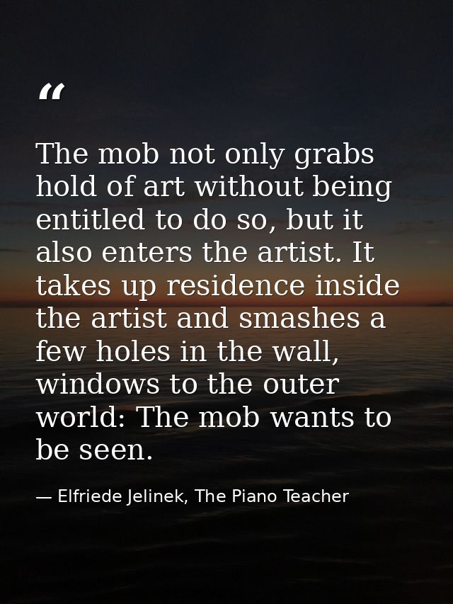 The mob not only grabs hold of art without being entitled to do so, but it also enters the artist. It takes up residence — Elfriede Jelinek, The Piano Teacher