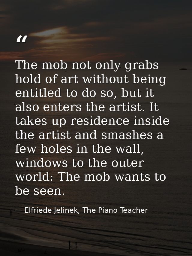 The mob not only grabs hold of art without being entitled to do so, but it also enters the artist. It takes up residence — Elfriede Jelinek, The Piano Teacher
