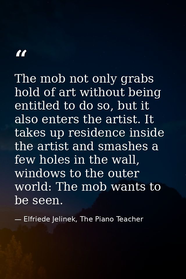 The mob not only grabs hold of art without being entitled to do so, but it also enters the artist. It takes up residence — Elfriede Jelinek, The Piano Teacher