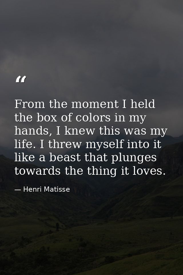From the moment I held the box of colors in my hands, I knew this was my life. I threw myself into it like a beast that  — Henri Matisse