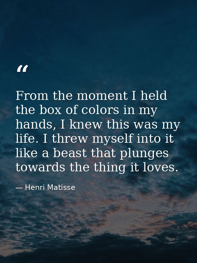 From the moment I held the box of colors in my hands, I knew this was my life. I threw myself into it like a beast that  — Henri Matisse