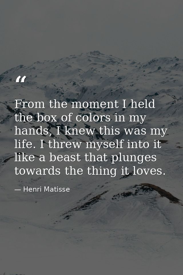 From the moment I held the box of colors in my hands, I knew this was my life. I threw myself into it like a beast that  — Henri Matisse