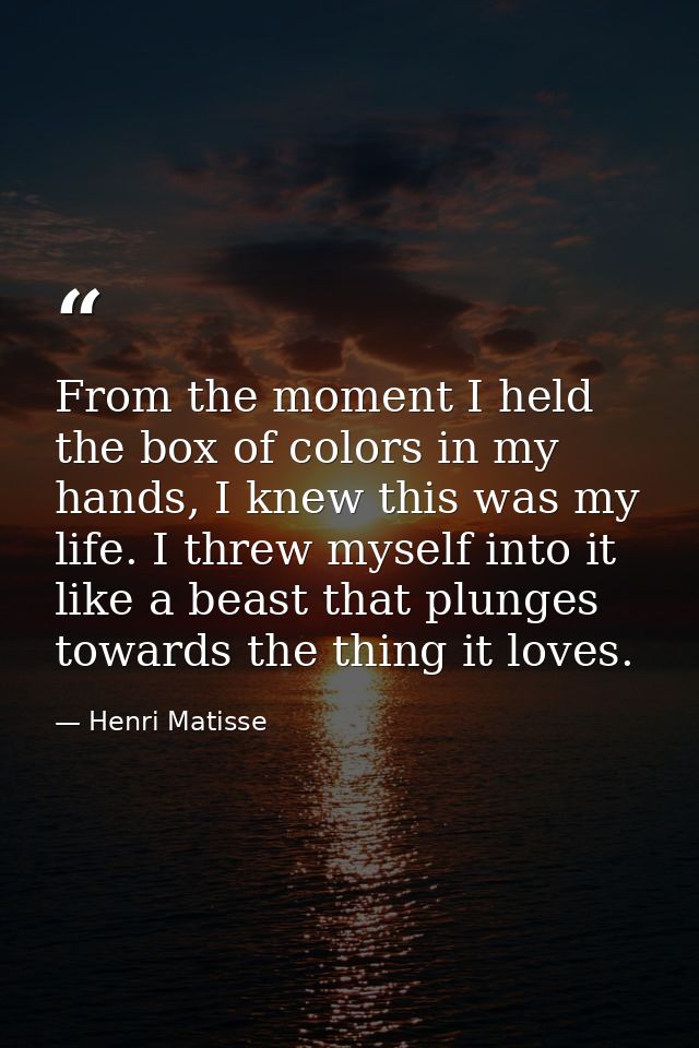 From the moment I held the box of colors in my hands, I knew this was my life. I threw myself into it like a beast that  — Henri Matisse