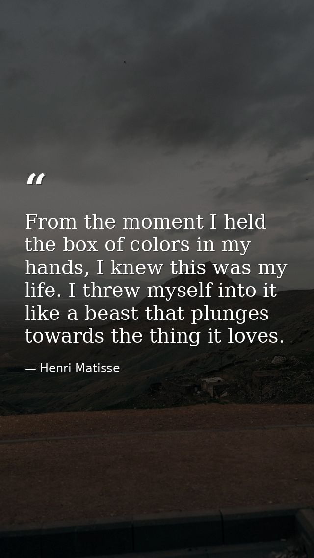 From the moment I held the box of colors in my hands, I knew this was my life. I threw myself into it like a beast that  — Henri Matisse