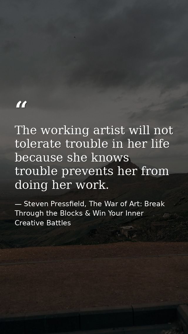 The working artist will not tolerate trouble in her life because she knows trouble prevents her from doing her work. — Steven Pressfield, The War of Art: Break Through the Blocks & Win Your Inner Creative Battles