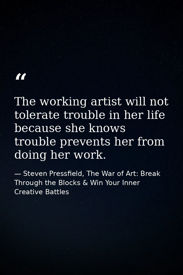 The working artist will not tolerate trouble in her life because she knows trouble prevents her from doing her work. — Steven Pressfield, The War of Art: Break Through the Blocks & Win Your Inner Creative Battles