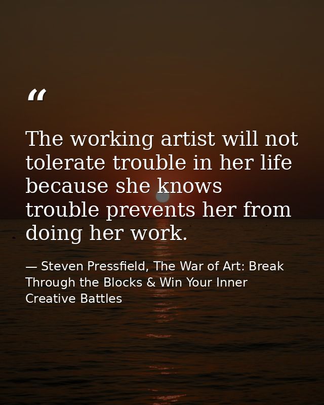 The working artist will not tolerate trouble in her life because she knows trouble prevents her from doing her work. — Steven Pressfield, The War of Art: Break Through the Blocks & Win Your Inner Creative Battles