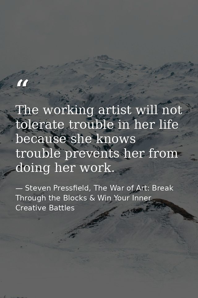 The working artist will not tolerate trouble in her life because she knows trouble prevents her from doing her work. — Steven Pressfield, The War of Art: Break Through the Blocks & Win Your Inner Creative Battles
