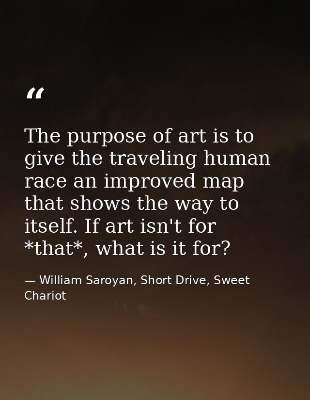The purpose of art is to give the traveling human race an improved map that shows the way to itself. If art isn't for *t — William Saroyan, Short Drive, Sweet Chariot