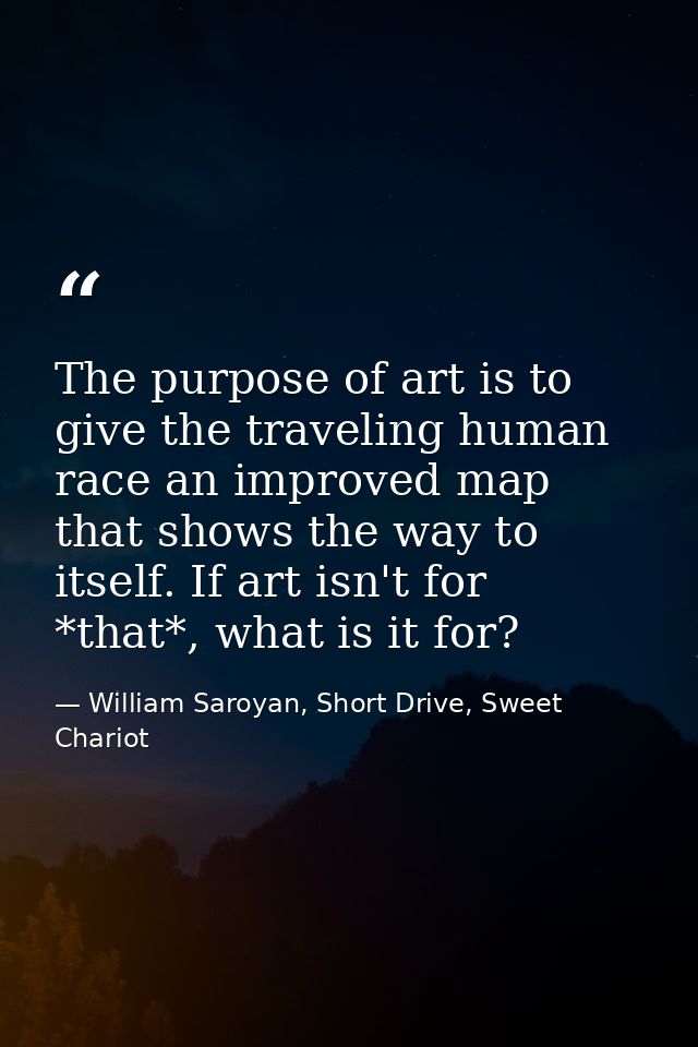 The purpose of art is to give the traveling human race an improved map that shows the way to itself. If art isn't for *t — William Saroyan, Short Drive, Sweet Chariot