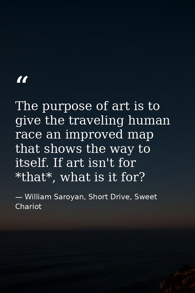 The purpose of art is to give the traveling human race an improved map that shows the way to itself. If art isn't for *t — William Saroyan, Short Drive, Sweet Chariot