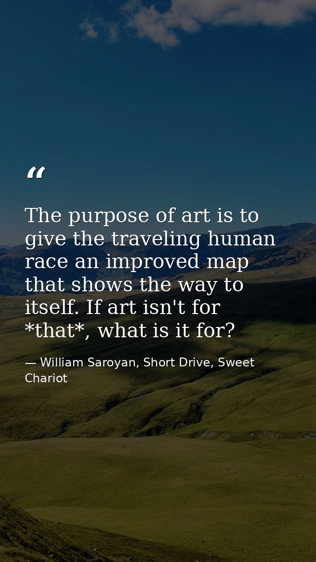 The purpose of art is to give the traveling human race an improved map that shows the way to itself. If art isn't for *t — William Saroyan, Short Drive, Sweet Chariot