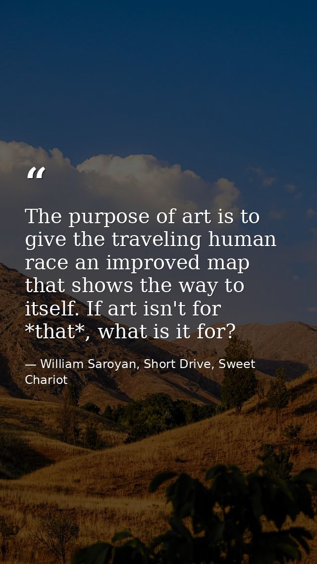 The purpose of art is to give the traveling human race an improved map that shows the way to itself. If art isn't for *t — William Saroyan, Short Drive, Sweet Chariot