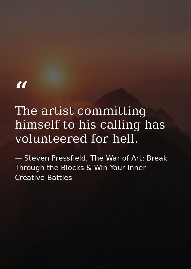 The artist committing himself to his calling has volunteered for hell. — Steven Pressfield, The War of Art: Break Through the Blocks & Win Your Inner Creative Battles