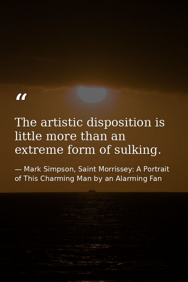 The artistic disposition is little more than an extreme form of sulking. — Mark Simpson, Saint Morrissey: A Portrait of This Charming Man by an Alarming Fan