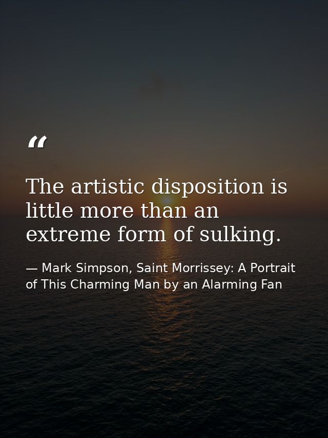 The artistic disposition is little more than an extreme form of sulking. — Mark Simpson, Saint Morrissey: A Portrait of This Charming Man by an Alarming Fan