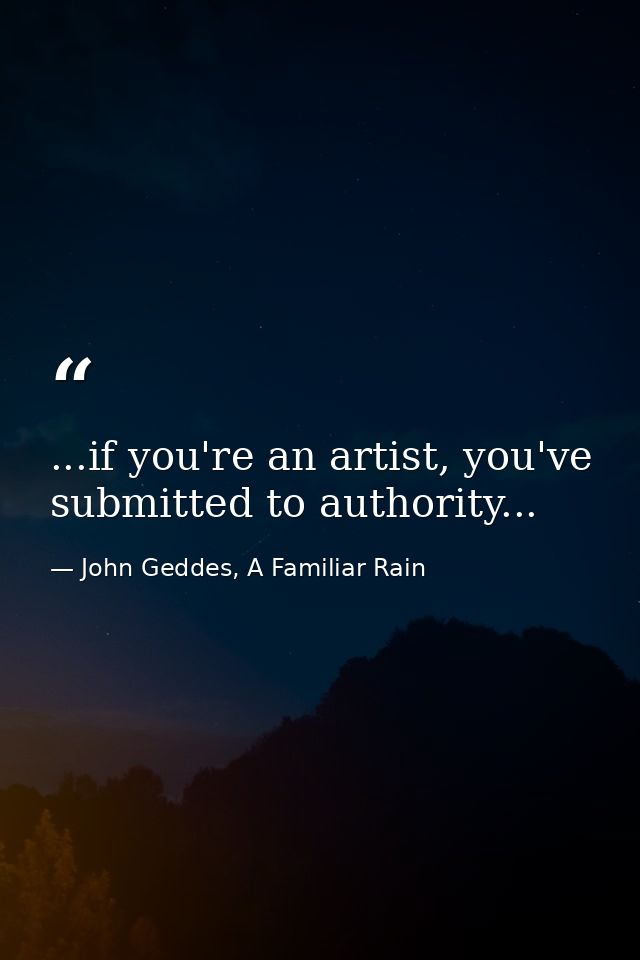 ...if you're an artist, you've submitted to authority... — John Geddes, A Familiar Rain