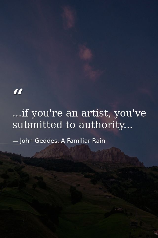 ...if you're an artist, you've submitted to authority... — John Geddes, A Familiar Rain
