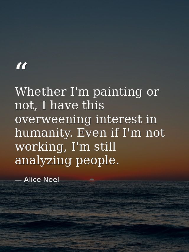 Whether I'm painting or not, I have this overweening interest in humanity. Even if I'm not working, I'm still analyzing  — Alice Neel