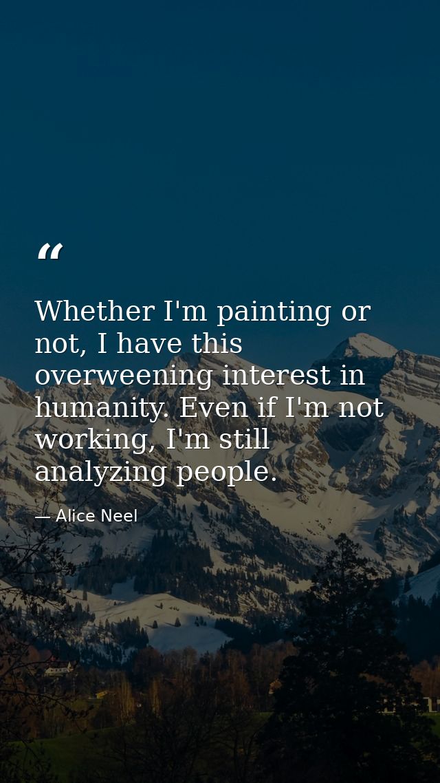 Whether I'm painting or not, I have this overweening interest in humanity. Even if I'm not working, I'm still analyzing  — Alice Neel