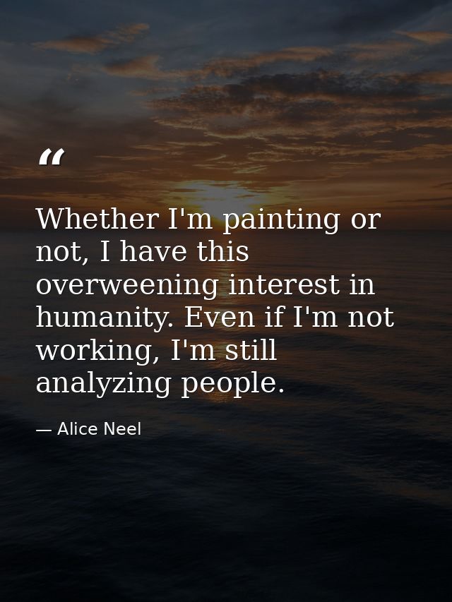 Whether I'm painting or not, I have this overweening interest in humanity. Even if I'm not working, I'm still analyzing  — Alice Neel