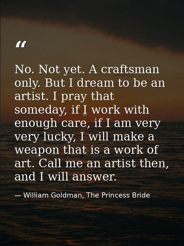 No. Not yet. A craftsman only. But I dream to be an artist. I pray that someday, if I work with enough care, if I am ver — William Goldman, The Princess Bride