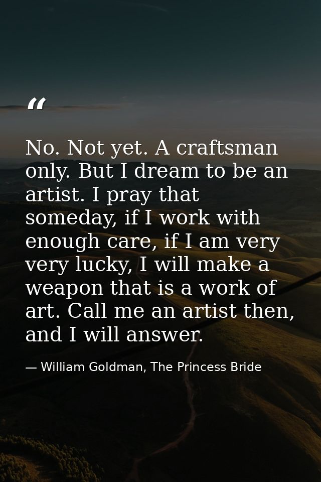 No. Not yet. A craftsman only. But I dream to be an artist. I pray that someday, if I work with enough care, if I am ver — William Goldman, The Princess Bride