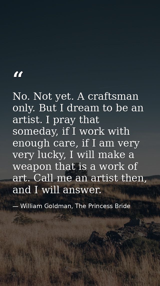 No. Not yet. A craftsman only. But I dream to be an artist. I pray that someday, if I work with enough care, if I am ver — William Goldman, The Princess Bride