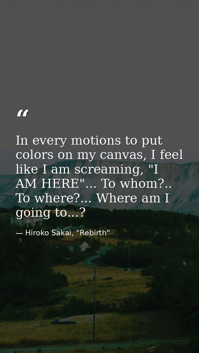 In every motions to put colors on my canvas, I feel like I am screaming, "I AM HERE"... To whom?.. To where?... Where am — Hiroko Sakai, "Rebirth"