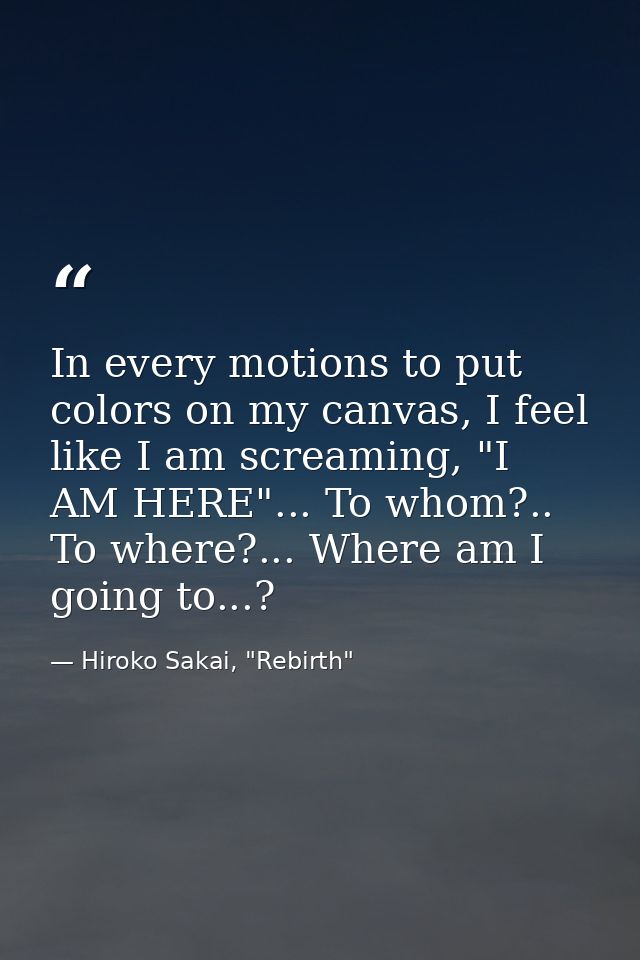 In every motions to put colors on my canvas, I feel like I am screaming, "I AM HERE"... To whom?.. To where?... Where am — Hiroko Sakai, "Rebirth"