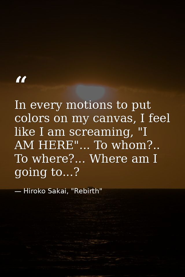 In every motions to put colors on my canvas, I feel like I am screaming, "I AM HERE"... To whom?.. To where?... Where am — Hiroko Sakai, "Rebirth"