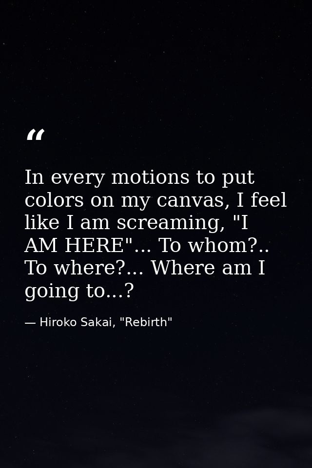 In every motions to put colors on my canvas, I feel like I am screaming, "I AM HERE"... To whom?.. To where?... Where am — Hiroko Sakai, "Rebirth"