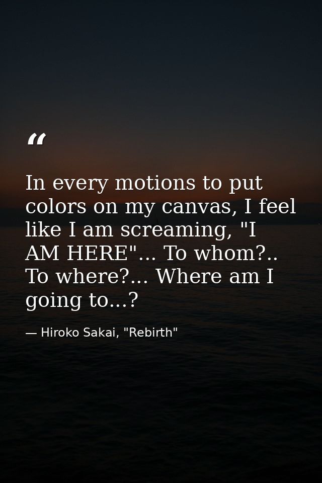 In every motions to put colors on my canvas, I feel like I am screaming, "I AM HERE"... To whom?.. To where?... Where am — Hiroko Sakai, "Rebirth"