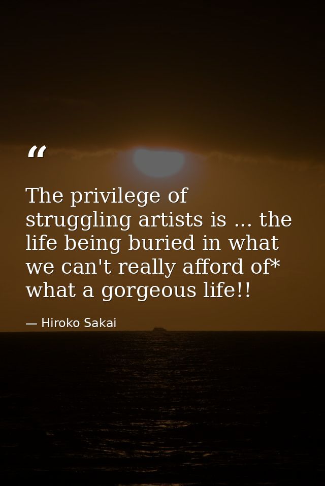 The privilege of struggling artists is ... the life being buried in what we can't really afford of* what a gorgeous life — Hiroko Sakai