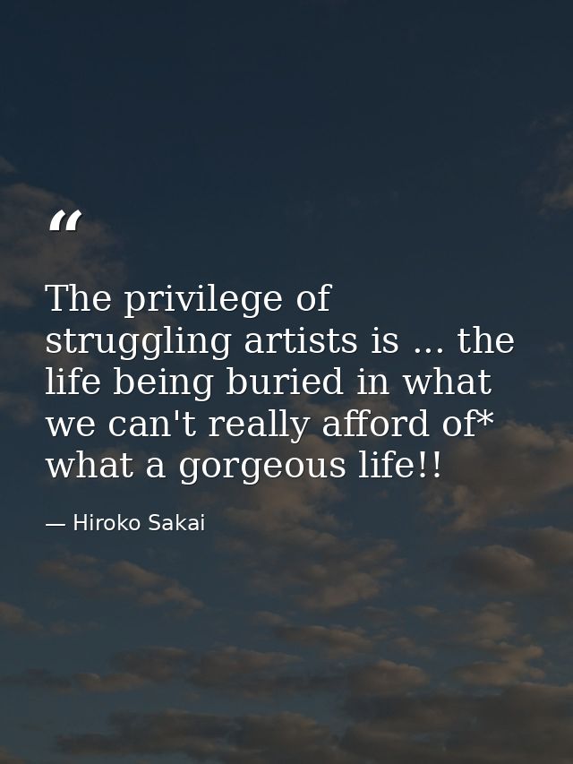 The privilege of struggling artists is ... the life being buried in what we can't really afford of* what a gorgeous life — Hiroko Sakai