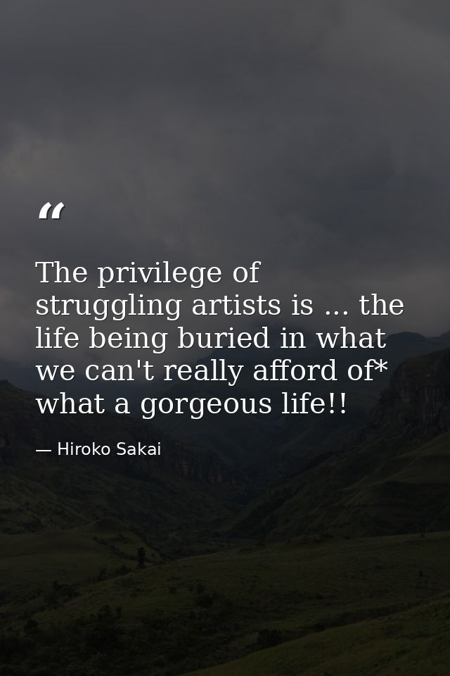 The privilege of struggling artists is ... the life being buried in what we can't really afford of* what a gorgeous life — Hiroko Sakai
