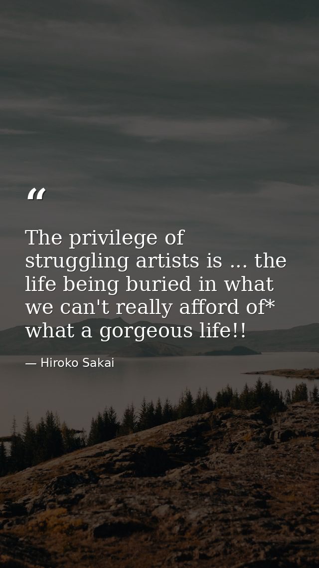 The privilege of struggling artists is ... the life being buried in what we can't really afford of* what a gorgeous life — Hiroko Sakai