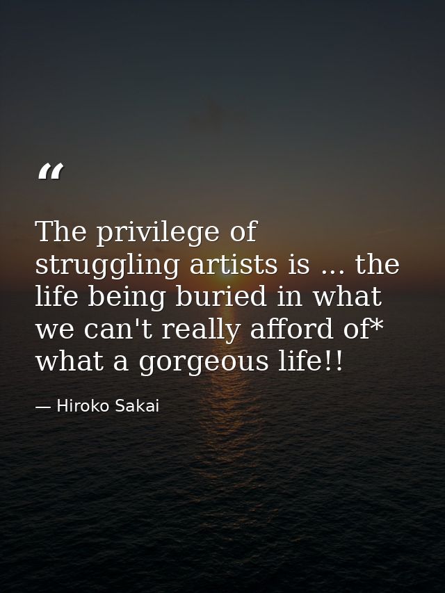 The privilege of struggling artists is ... the life being buried in what we can't really afford of* what a gorgeous life — Hiroko Sakai