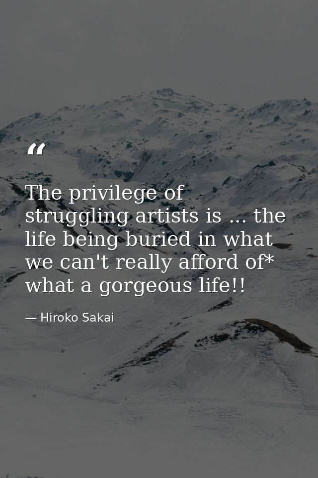 The privilege of struggling artists is ... the life being buried in what we can't really afford of* what a gorgeous life — Hiroko Sakai