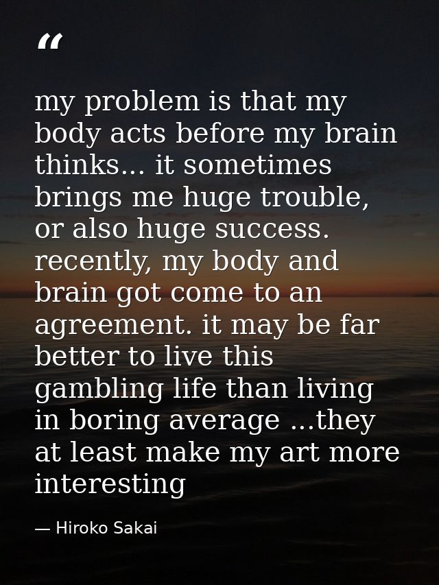 my problem is that my body acts before my brain thinks... it sometimes brings me huge trouble, or also huge success. rec — Hiroko Sakai