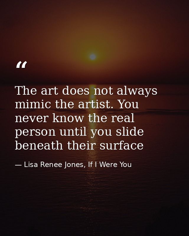 The art does not always mimic the artist. You never know the real person until you slide beneath their surface — Lisa Renee Jones, If I Were You