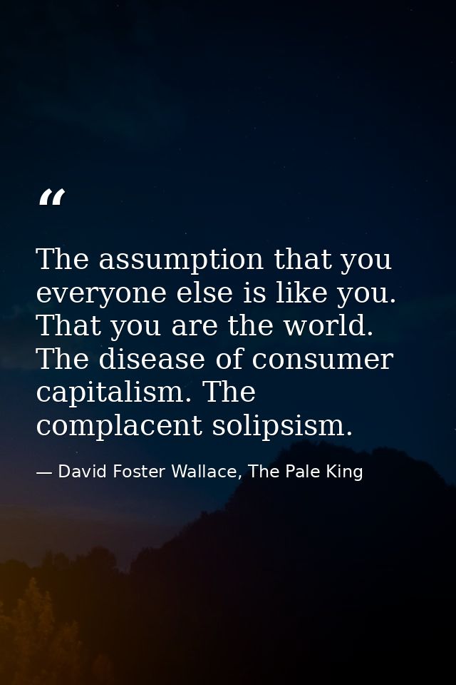 The assumption that you everyone else is like you. That you are the world. The disease of consumer capitalism. The compl — David Foster Wallace, The Pale King